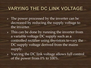  The power processed by the inverter can be
decreased by reducing the supply voltage to
the inverter.
 This can be done by running the inverter from
a variable voltage DC supply such as a
controlled rectifier using thyristors to vary the
DC supply voltage derived from the mains
supply.
 Varying the DC link voltage allows full control
of the power from 0% to 100%.
 