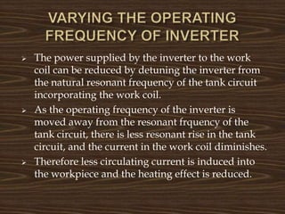  The power supplied by the inverter to the work
coil can be reduced by detuning the inverter from
the natural resonant frequency of the tank circuit
incorporating the work coil.
 As the operating frequency of the inverter is
moved away from the resonant frquency of the
tank circuit, there is less resonant rise in the tank
circuit, and the current in the work coil diminishes.
 Therefore less circulating current is induced into
the workpiece and the heating effect is reduced.
 