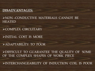 DISADVANTAGES:
NON –CONDUCTIVE MATERIALS CANNOT BE
HEATED
COMPLEX CIRCUITARY
INITIAL COST IS MORE
ADAPTABILITY TO POOR
DIFFICULT TO GUARANTEE THE QUALITY OF SOME
OF THE COMPLEX SHAPES OF WORK PIECE
INTERCHANGEABILITY OF INDUCTION COIL IS POOR
 