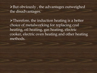 But obviously , the advantages outweighed
the disadvantages.
Therefore, the induction heating is a better
choice of metalworking for replacing coal
heating, oil heating, gas heating, electric
cooker, electric oven heating and other heating
methods.
 