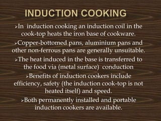 In induction cooking an induction coil in the
cook-top heats the iron base of cookware.
Copper-bottomed pans, aluminium pans and
other non-ferrous pans are generally unsuitable.
The heat induced in the base is transferred to
the food via (metal surface) conduction
Benefits of induction cookers include
efficiency, safety (the induction cook-top is not
heated itself) and speed.
Both permanently installed and portable
induction cookers are available.
 