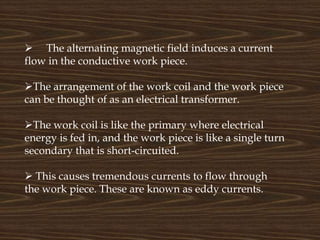  The alternating magnetic field induces a current
flow in the conductive work piece.
The arrangement of the work coil and the work piece
can be thought of as an electrical transformer.
The work coil is like the primary where electrical
energy is fed in, and the work piece is like a single turn
secondary that is short-circuited.
 This causes tremendous currents to flow through
the work piece. These are known as eddy currents.
 