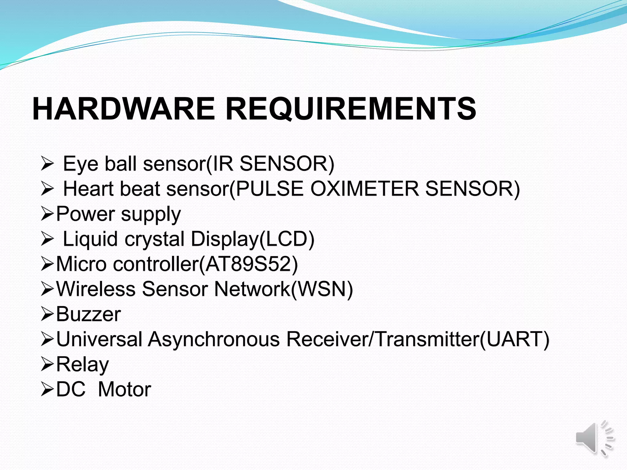  Eye ball sensor(IR SENSOR)
 Heart beat sensor(PULSE OXIMETER SENSOR)
Power supply
 Liquid crystal Display(LCD)
Micro controller(AT89S52)
Wireless Sensor Network(WSN)
Buzzer
Universal Asynchronous Receiver/Transmitter(UART)
Relay
DC Motor
HARDWARE REQUIREMENTS
 