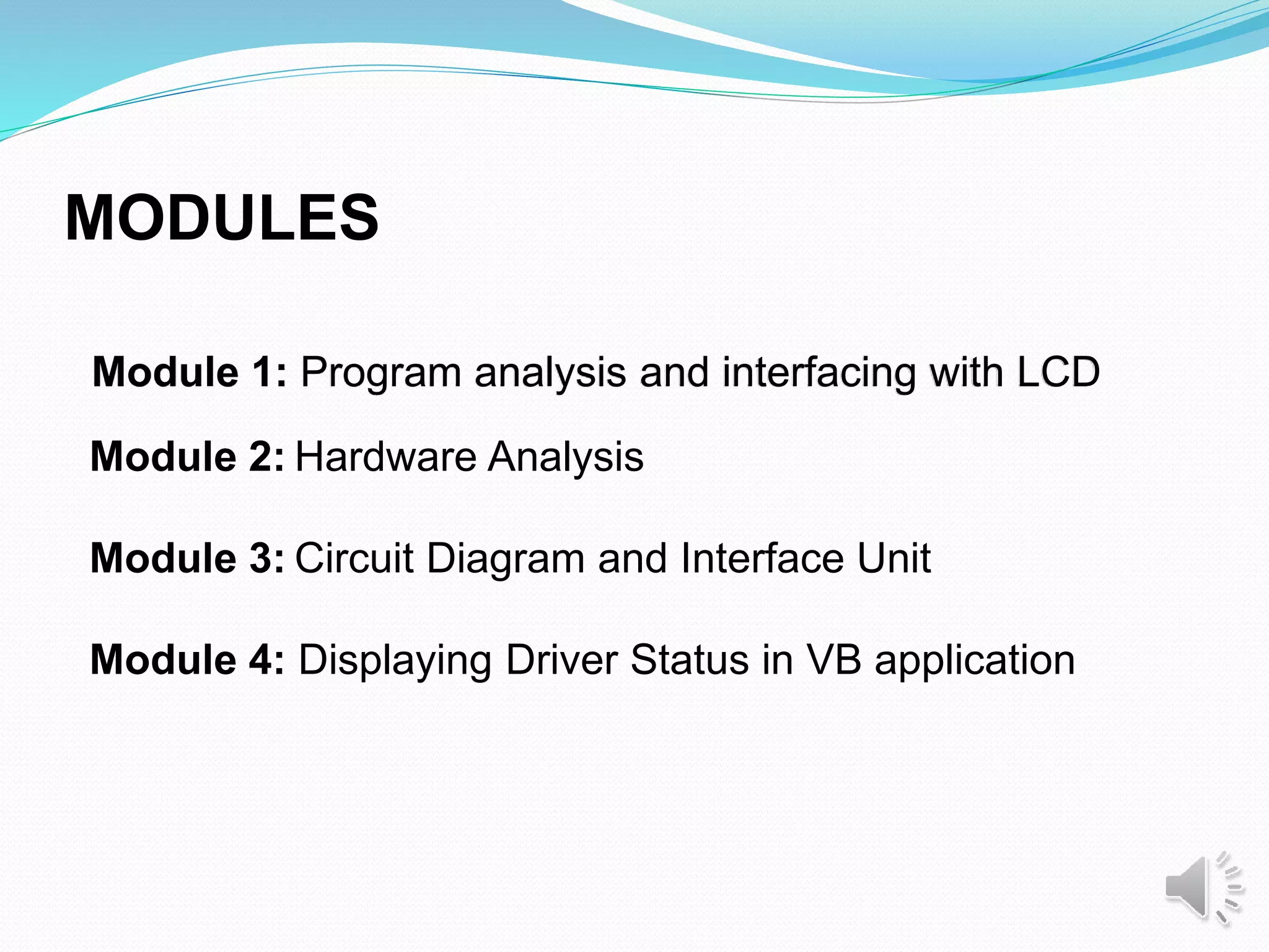 Module 1: Program analysis and interfacing with LCD
Module 2: Hardware Analysis
Module 3: Circuit Diagram and Interface Unit
Module 4: Displaying Driver Status in VB application
MODULES
 