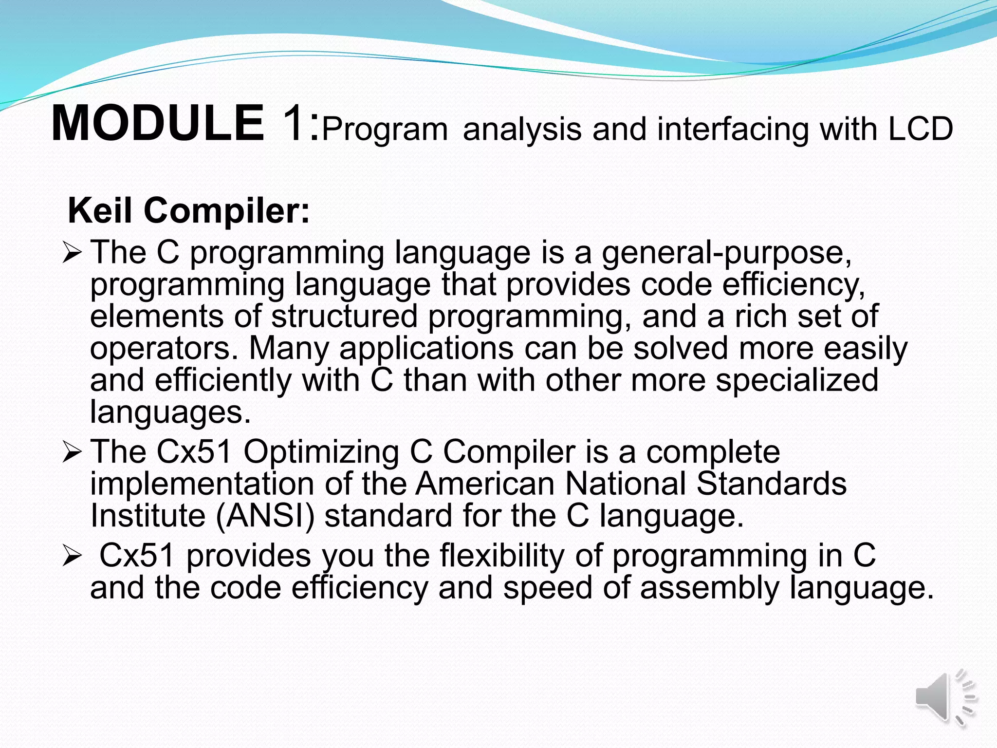 MODULE 1:Program analysis and interfacing with LCD
Keil Compiler:
 The C programming language is a general-purpose,
programming language that provides code efficiency,
elements of structured programming, and a rich set of
operators. Many applications can be solved more easily
and efficiently with C than with other more specialized
languages.
 The Cx51 Optimizing C Compiler is a complete
implementation of the American National Standards
Institute (ANSI) standard for the C language.
 Cx51 provides you the flexibility of programming in C
and the code efficiency and speed of assembly language.
 