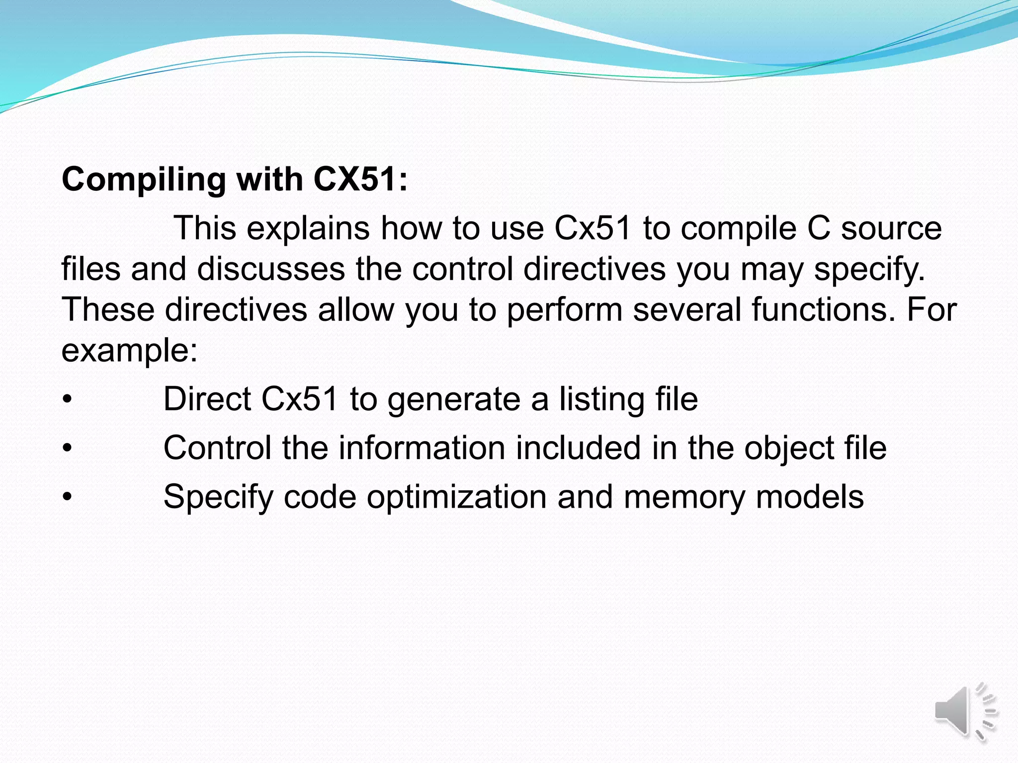 Compiling with CX51:
This explains how to use Cx51 to compile C source
files and discusses the control directives you may specify.
These directives allow you to perform several functions. For
example:
• Direct Cx51 to generate a listing file
• Control the information included in the object file
• Specify code optimization and memory models
.
 