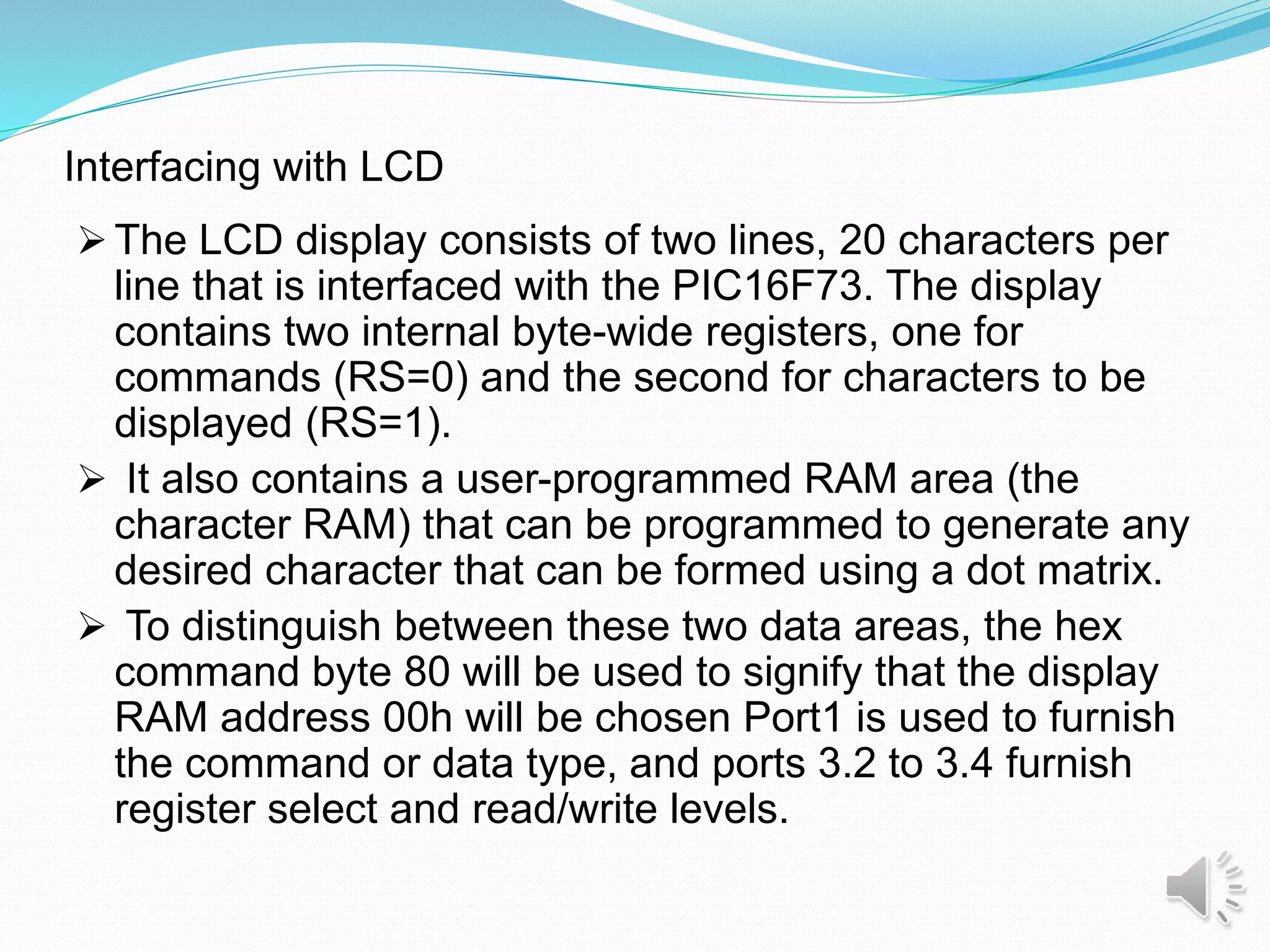 Interfacing with LCD
 The LCD display consists of two lines, 20 characters per
line that is interfaced with the PIC16F73. The display
contains two internal byte-wide registers, one for
commands (RS=0) and the second for characters to be
displayed (RS=1).
 It also contains a user-programmed RAM area (the
character RAM) that can be programmed to generate any
desired character that can be formed using a dot matrix.
 To distinguish between these two data areas, the hex
command byte 80 will be used to signify that the display
RAM address 00h will be chosen Port1 is used to furnish
the command or data type, and ports 3.2 to 3.4 furnish
register select and read/write levels.
 
