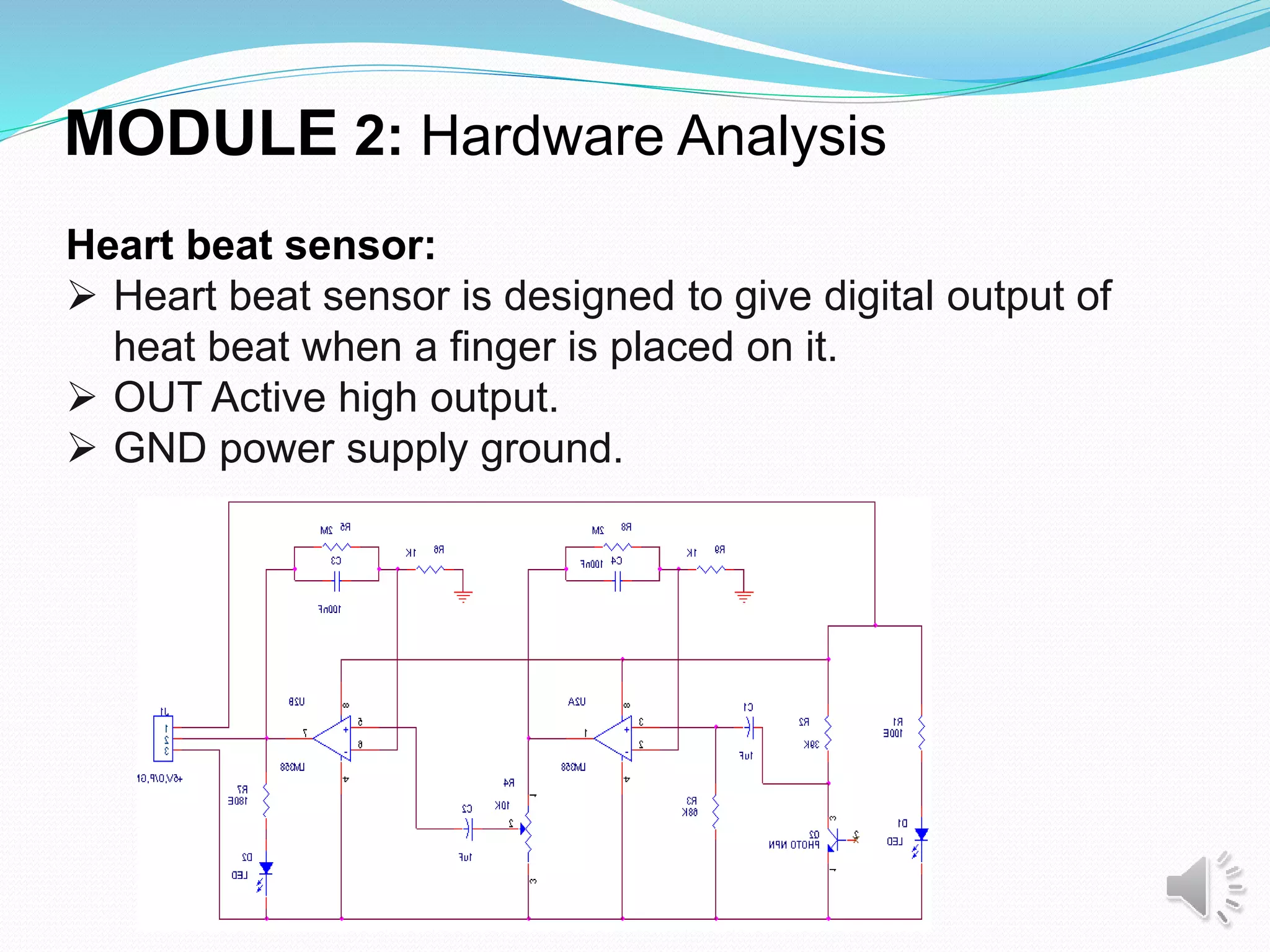 MODULE 2: Hardware Analysis
Heart beat sensor:
 Heart beat sensor is designed to give digital output of
heat beat when a finger is placed on it.
 OUT Active high output.
 GND power supply ground.
 