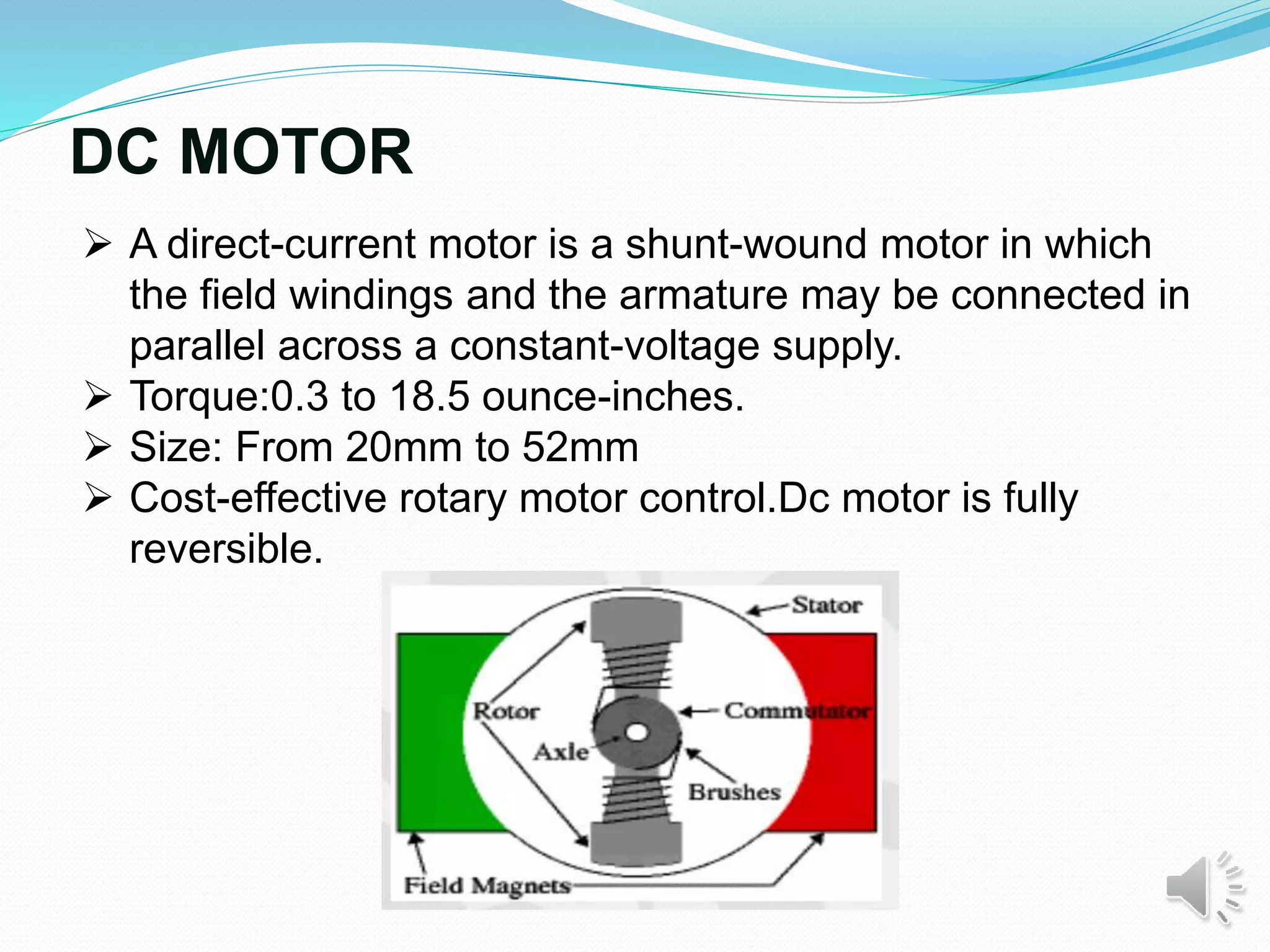 DC MOTOR
 A direct-current motor is a shunt-wound motor in which
the field windings and the armature may be connected in
parallel across a constant-voltage supply.
 Torque:0.3 to 18.5 ounce-inches.
 Size: From 20mm to 52mm
 Cost-effective rotary motor control.Dc motor is fully
reversible.
 