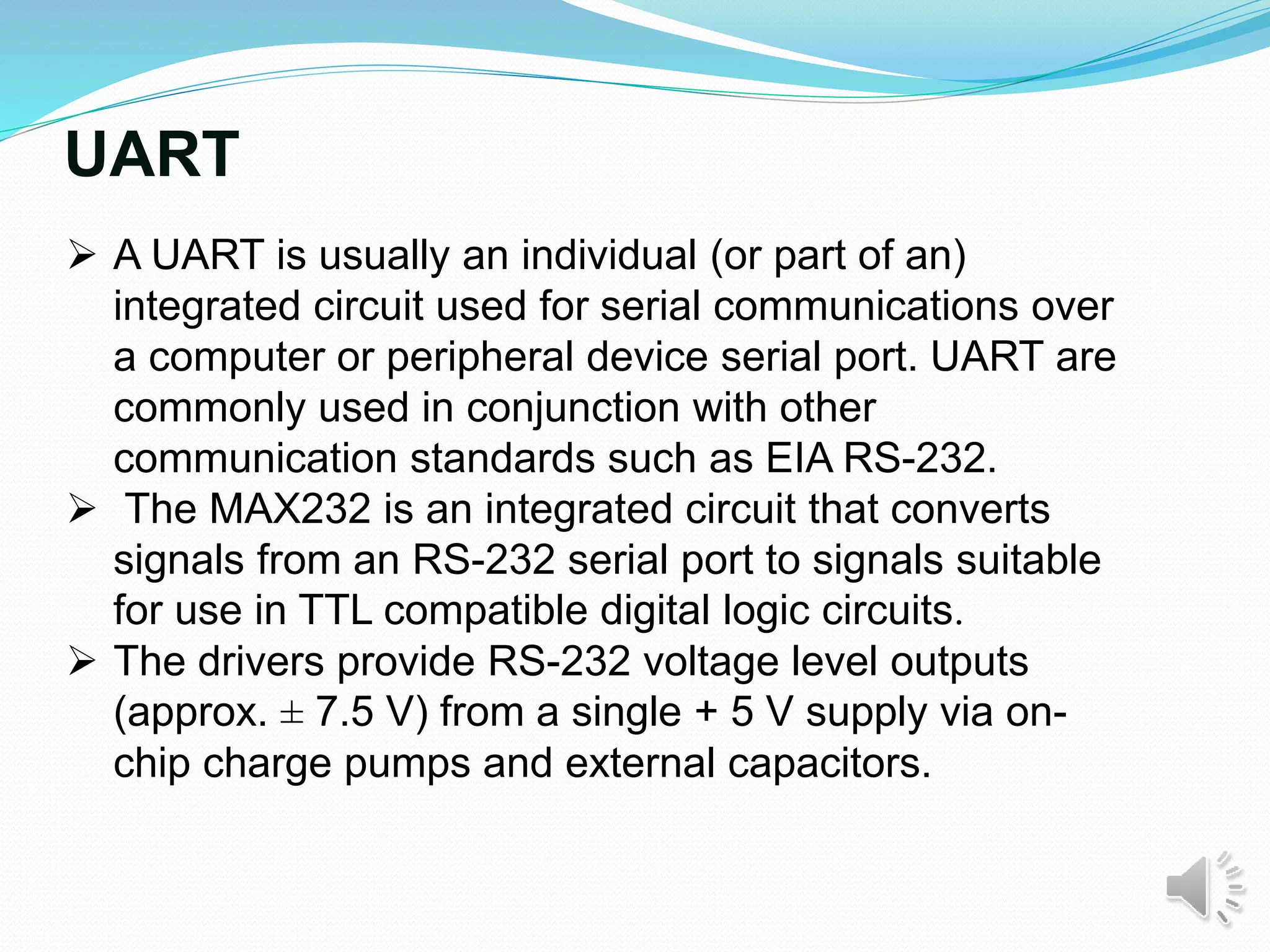 UART
 A UART is usually an individual (or part of an)
integrated circuit used for serial communications over
a computer or peripheral device serial port. UART are
commonly used in conjunction with other
communication standards such as EIA RS-232.
 The MAX232 is an integrated circuit that converts
signals from an RS-232 serial port to signals suitable
for use in TTL compatible digital logic circuits.
 The drivers provide RS-232 voltage level outputs
(approx. ± 7.5 V) from a single + 5 V supply via on-
chip charge pumps and external capacitors.
 