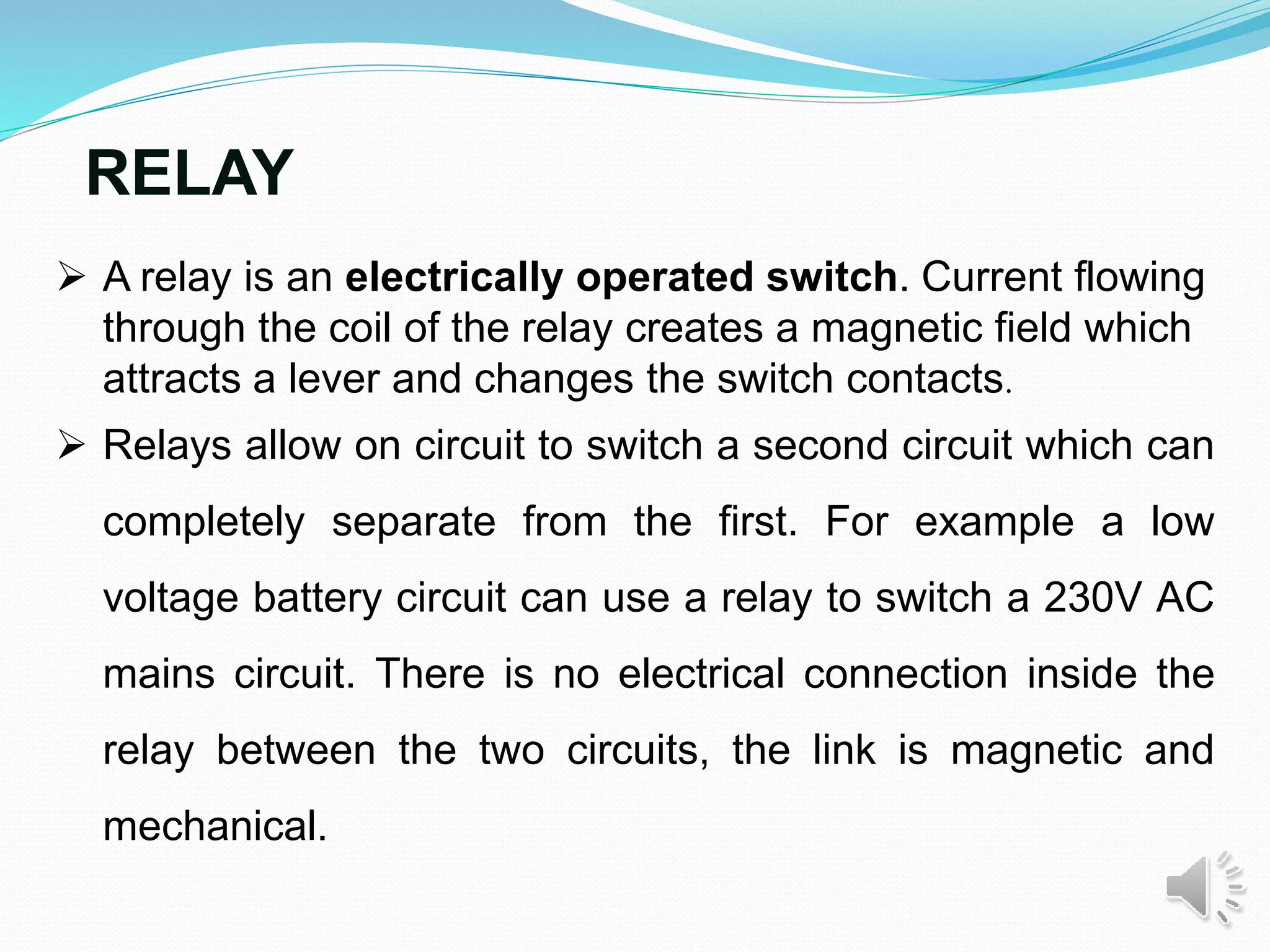 RELAY
 A relay is an electrically operated switch. Current flowing
through the coil of the relay creates a magnetic field which
attracts a lever and changes the switch contacts.
 Relays allow on circuit to switch a second circuit which can
completely separate from the first. For example a low
voltage battery circuit can use a relay to switch a 230V AC
mains circuit. There is no electrical connection inside the
relay between the two circuits, the link is magnetic and
mechanical.
 