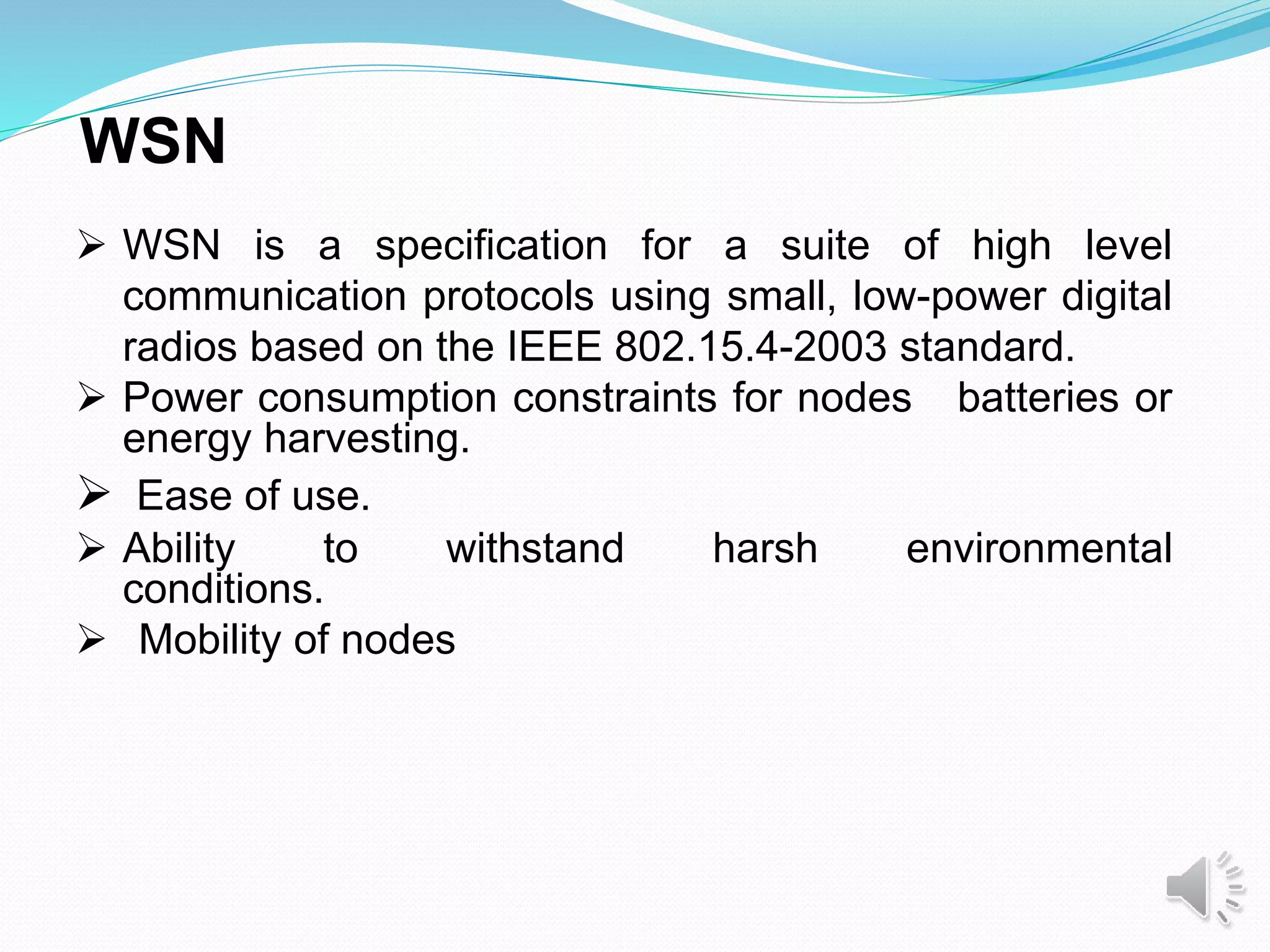 WSN
 WSN is a specification for a suite of high level
communication protocols using small, low-power digital
radios based on the IEEE 802.15.4-2003 standard.
 Power consumption constraints for nodes batteries or
energy harvesting.
 Ease of use.
 Ability to withstand harsh environmental
conditions.
 Mobility of nodes
 
