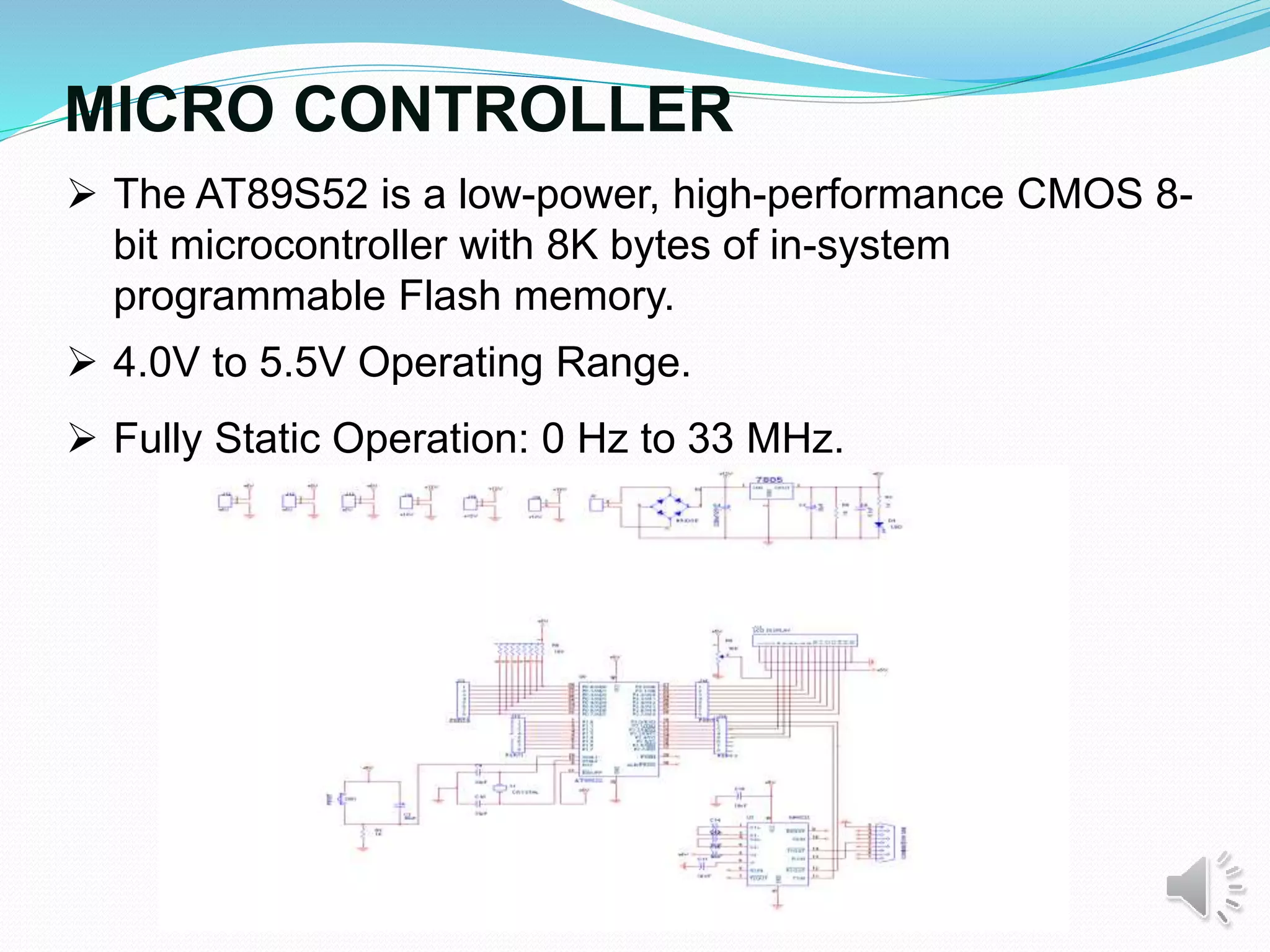 MICRO CONTROLLER
 The AT89S52 is a low-power, high-performance CMOS 8-
bit microcontroller with 8K bytes of in-system
programmable Flash memory.
 4.0V to 5.5V Operating Range.
 Fully Static Operation: 0 Hz to 33 MHz.
 