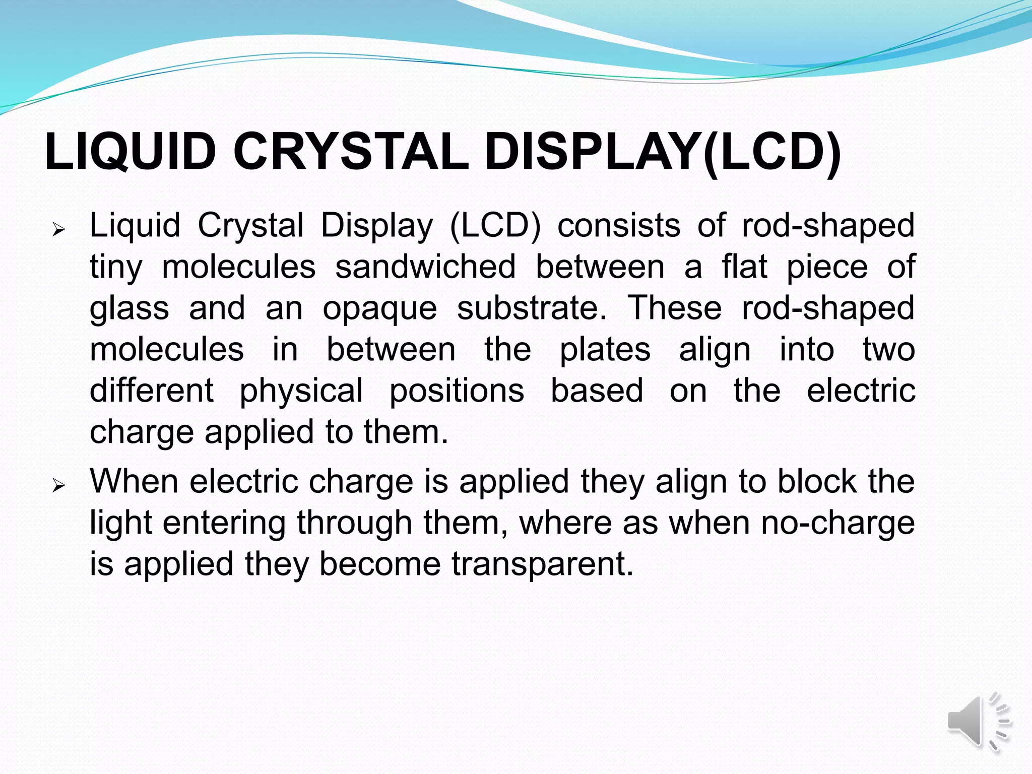 LIQUID CRYSTAL DISPLAY(LCD)
 Liquid Crystal Display (LCD) consists of rod-shaped
tiny molecules sandwiched between a flat piece of
glass and an opaque substrate. These rod-shaped
molecules in between the plates align into two
different physical positions based on the electric
charge applied to them.
 When electric charge is applied they align to block the
light entering through them, where as when no-charge
is applied they become transparent.
 
