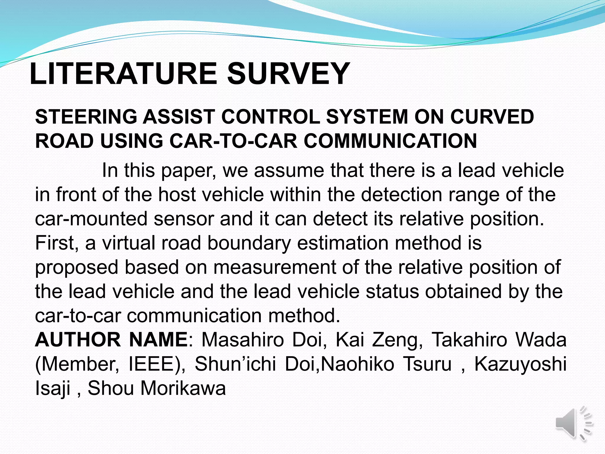 LITERATURE SURVEY
STEERING ASSIST CONTROL SYSTEM ON CURVED
ROAD USING CAR-TO-CAR COMMUNICATION
In this paper, we assume that there is a lead vehicle
in front of the host vehicle within the detection range of the
car-mounted sensor and it can detect its relative position.
First, a virtual road boundary estimation method is
proposed based on measurement of the relative position of
the lead vehicle and the lead vehicle status obtained by the
car-to-car communication method.
AUTHOR NAME: Masahiro Doi, Kai Zeng, Takahiro Wada
(Member, IEEE), Shun’ichi Doi,Naohiko Tsuru , Kazuyoshi
Isaji , Shou Morikawa
 