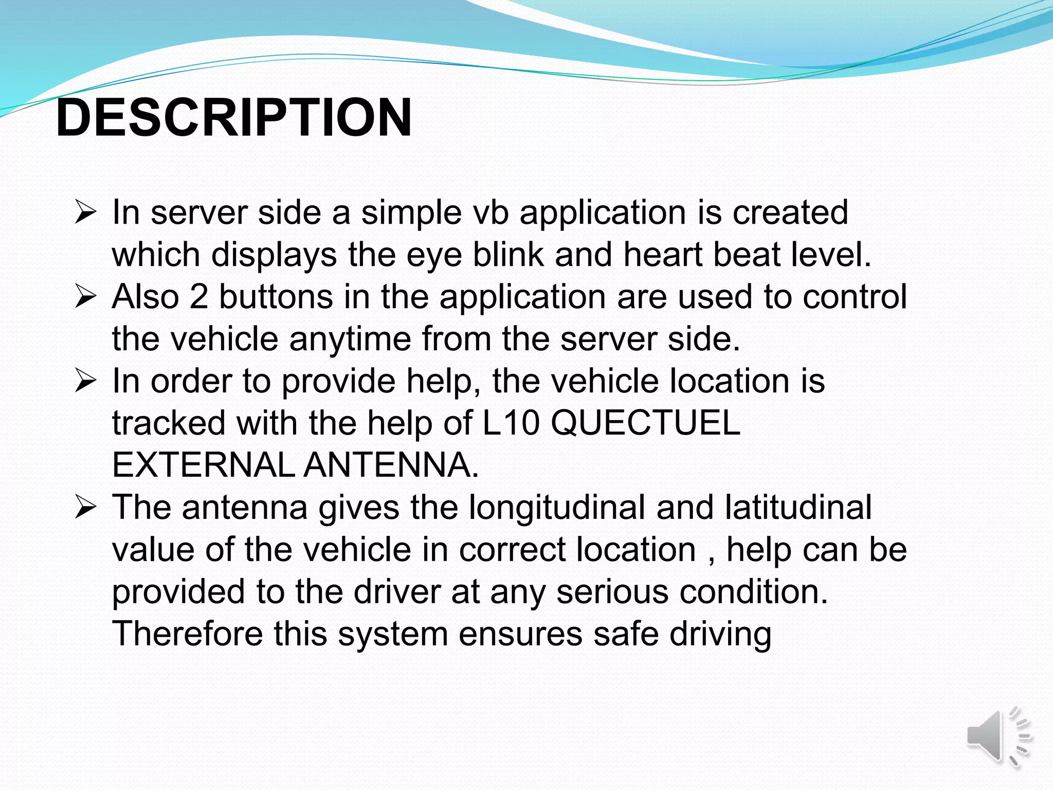 DESCRIPTION
 In server side a simple vb application is created
which displays the eye blink and heart beat level.
 Also 2 buttons in the application are used to control
the vehicle anytime from the server side.
 In order to provide help, the vehicle location is
tracked with the help of L10 QUECTUEL
EXTERNAL ANTENNA.
 The antenna gives the longitudinal and latitudinal
value of the vehicle in correct location , help can be
provided to the driver at any serious condition.
Therefore this system ensures safe driving
 