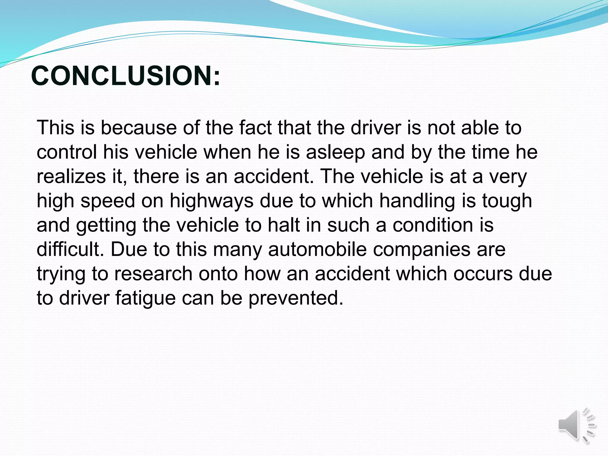 CONCLUSION:
This is because of the fact that the driver is not able to
control his vehicle when he is asleep and by the time he
realizes it, there is an accident. The vehicle is at a very
high speed on highways due to which handling is tough
and getting the vehicle to halt in such a condition is
difficult. Due to this many automobile companies are
trying to research onto how an accident which occurs due
to driver fatigue can be prevented.
 