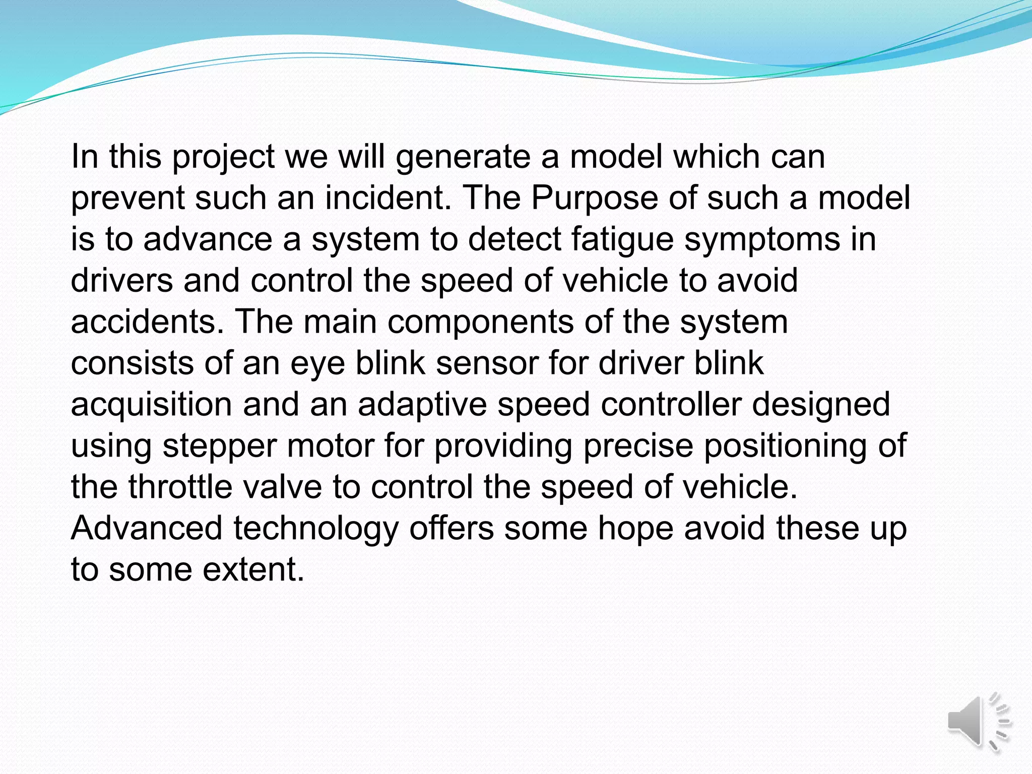 In this project we will generate a model which can
prevent such an incident. The Purpose of such a model
is to advance a system to detect fatigue symptoms in
drivers and control the speed of vehicle to avoid
accidents. The main components of the system
consists of an eye blink sensor for driver blink
acquisition and an adaptive speed controller designed
using stepper motor for providing precise positioning of
the throttle valve to control the speed of vehicle.
Advanced technology offers some hope avoid these up
to some extent.
 