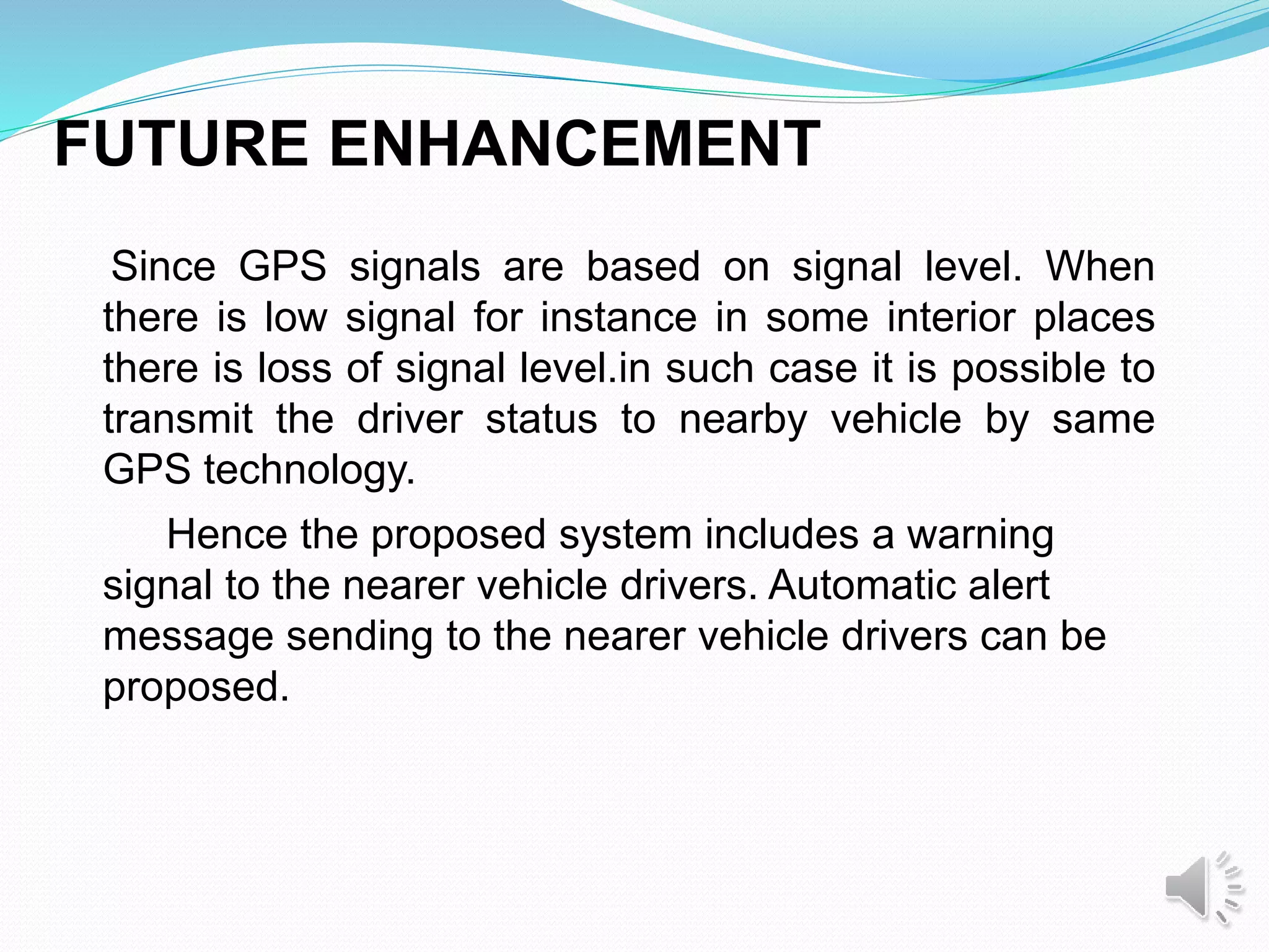 FUTURE ENHANCEMENT
Since GPS signals are based on signal level. When
there is low signal for instance in some interior places
there is loss of signal level.in such case it is possible to
transmit the driver status to nearby vehicle by same
GPS technology.
Hence the proposed system includes a warning
signal to the nearer vehicle drivers. Automatic alert
message sending to the nearer vehicle drivers can be
proposed.
 