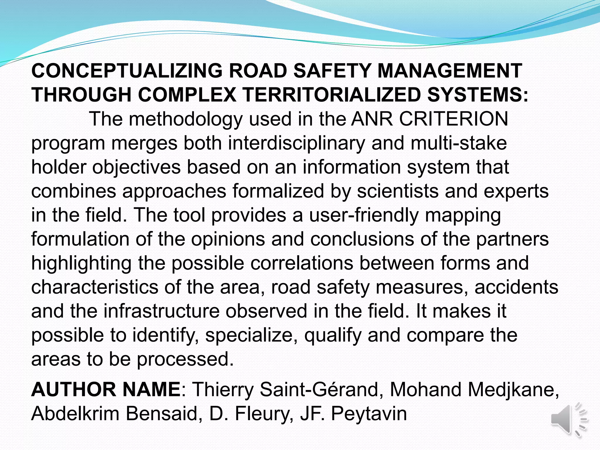 CONCEPTUALIZING ROAD SAFETY MANAGEMENT
THROUGH COMPLEX TERRITORIALIZED SYSTEMS:
The methodology used in the ANR CRITERION
program merges both interdisciplinary and multi-stake
holder objectives based on an information system that
combines approaches formalized by scientists and experts
in the field. The tool provides a user-friendly mapping
formulation of the opinions and conclusions of the partners
highlighting the possible correlations between forms and
characteristics of the area, road safety measures, accidents
and the infrastructure observed in the field. It makes it
possible to identify, specialize, qualify and compare the
areas to be processed.
AUTHOR NAME: Thierry Saint-Gérand, Mohand Medjkane,
Abdelkrim Bensaid, D. Fleury, JF. Peytavin
 