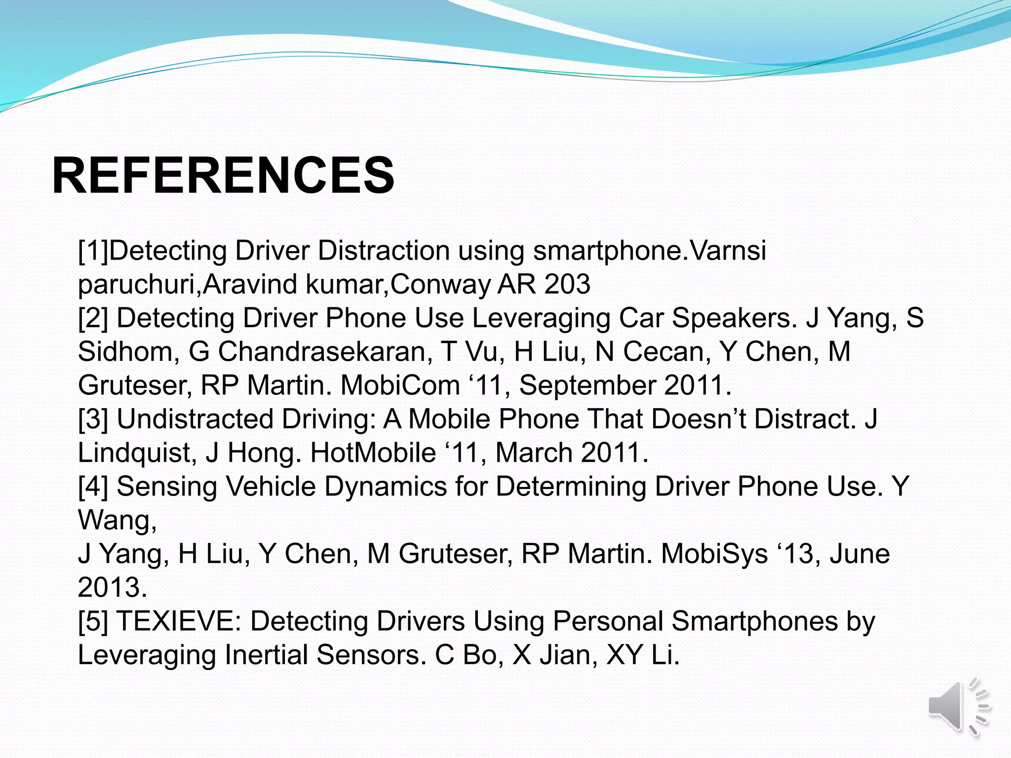 [1]Detecting Driver Distraction using smartphone.Varnsi
paruchuri,Aravind kumar,Conway AR 203
[2] Detecting Driver Phone Use Leveraging Car Speakers. J Yang, S
Sidhom, G Chandrasekaran, T Vu, H Liu, N Cecan, Y Chen, M
Gruteser, RP Martin. MobiCom ‘11, September 2011.
[3] Undistracted Driving: A Mobile Phone That Doesn’t Distract. J
Lindquist, J Hong. HotMobile ‘11, March 2011.
[4] Sensing Vehicle Dynamics for Determining Driver Phone Use. Y
Wang,
J Yang, H Liu, Y Chen, M Gruteser, RP Martin. MobiSys ‘13, June
2013.
[5] TEXIEVE: Detecting Drivers Using Personal Smartphones by
Leveraging Inertial Sensors. C Bo, X Jian, XY Li.
REFERENCES
 
