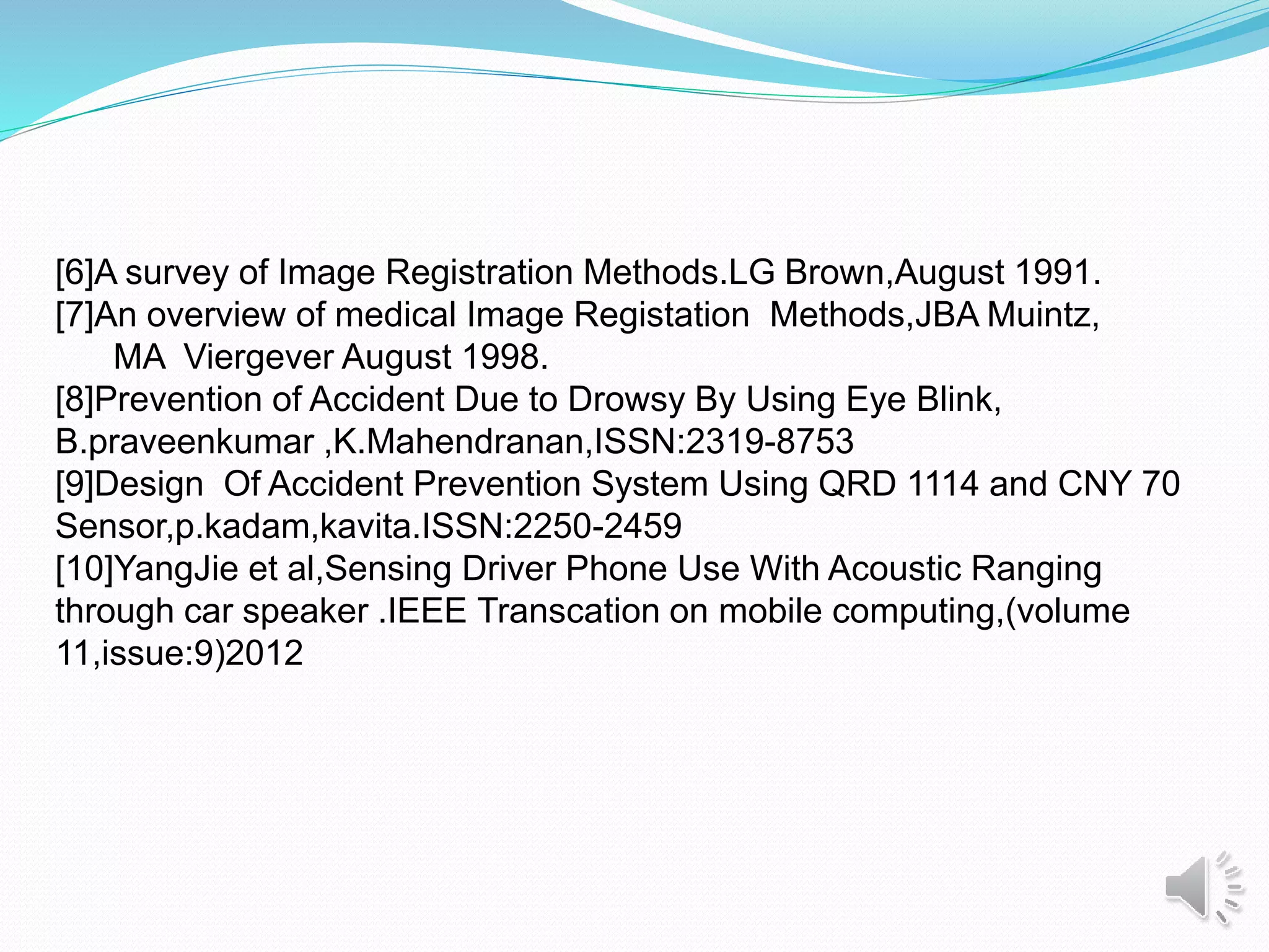 [6]A survey of Image Registration Methods.LG Brown,August 1991.
[7]An overview of medical Image Registation Methods,JBA Muintz,
MA Viergever August 1998.
[8]Prevention of Accident Due to Drowsy By Using Eye Blink,
B.praveenkumar ,K.Mahendranan,ISSN:2319-8753
[9]Design Of Accident Prevention System Using QRD 1114 and CNY 70
Sensor,p.kadam,kavita.ISSN:2250-2459
[10]YangJie et al,Sensing Driver Phone Use With Acoustic Ranging
through car speaker .IEEE Transcation on mobile computing,(volume
11,issue:9)2012
 