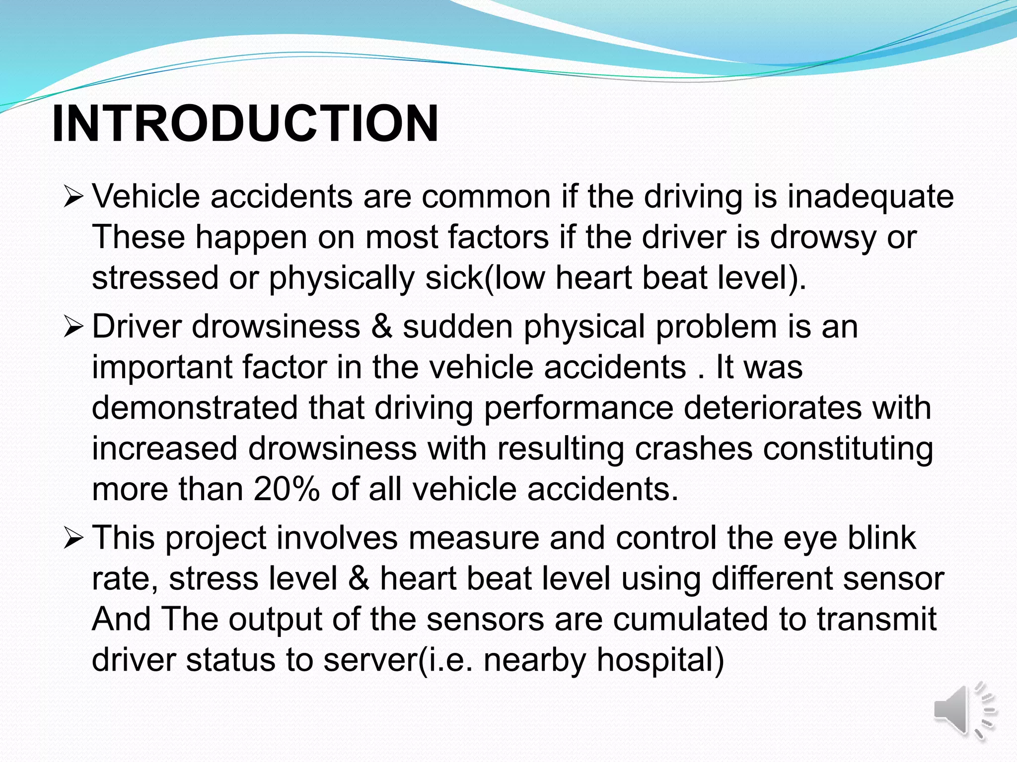 INTRODUCTION
 Vehicle accidents are common if the driving is inadequate
These happen on most factors if the driver is drowsy or
stressed or physically sick(low heart beat level).
 Driver drowsiness & sudden physical problem is an
important factor in the vehicle accidents . It was
demonstrated that driving performance deteriorates with
increased drowsiness with resulting crashes constituting
more than 20% of all vehicle accidents.
 This project involves measure and control the eye blink
rate, stress level & heart beat level using different sensor
And The output of the sensors are cumulated to transmit
driver status to server(i.e. nearby hospital)
 