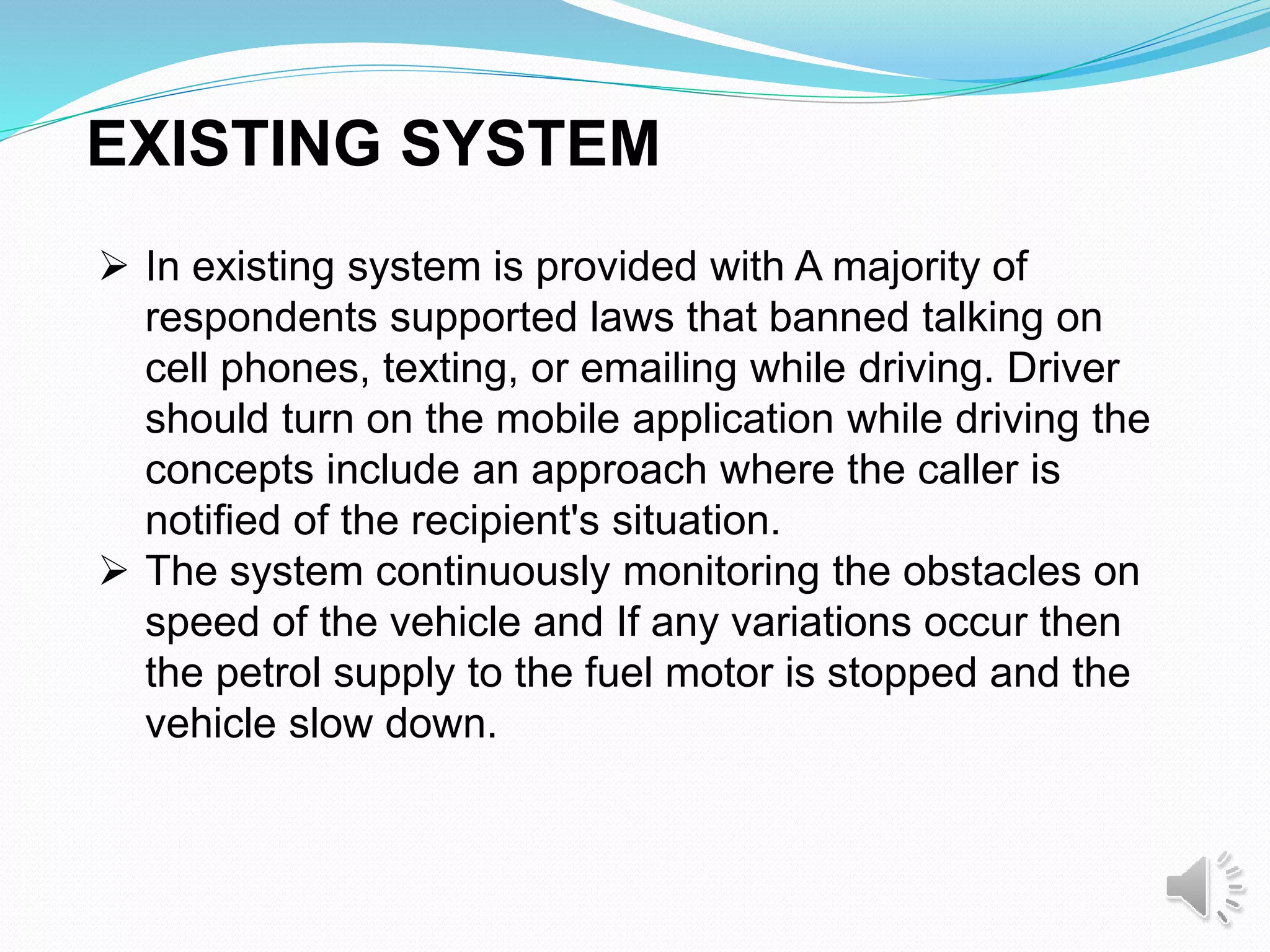  In existing system is provided with A majority of
respondents supported laws that banned talking on
cell phones, texting, or emailing while driving. Driver
should turn on the mobile application while driving the
concepts include an approach where the caller is
notified of the recipient's situation.
 The system continuously monitoring the obstacles on
speed of the vehicle and If any variations occur then
the petrol supply to the fuel motor is stopped and the
vehicle slow down.
EXISTING SYSTEM
 