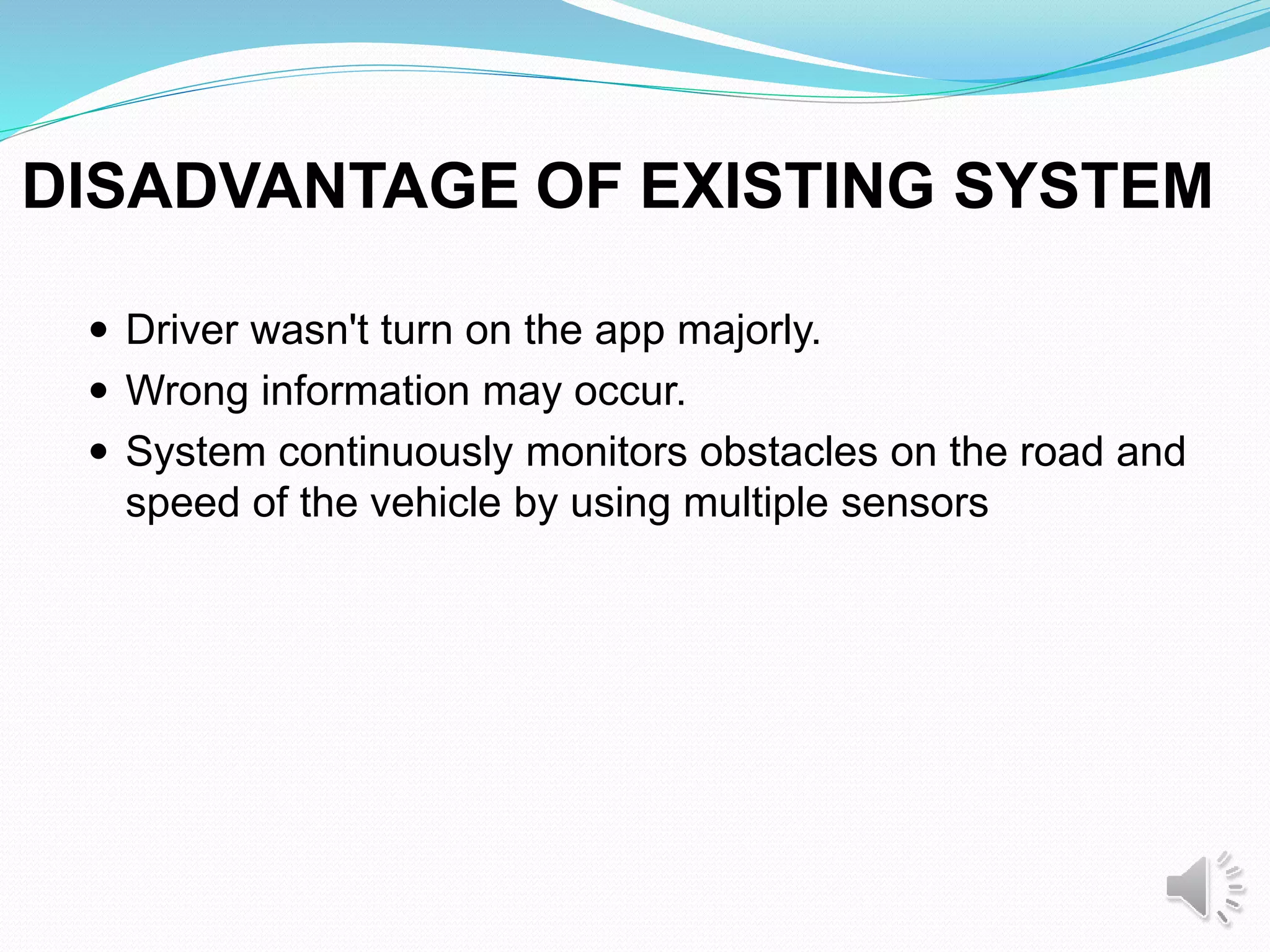 DISADVANTAGE OF EXISTING SYSTEM
 Driver wasn't turn on the app majorly.
 Wrong information may occur.
 System continuously monitors obstacles on the road and
speed of the vehicle by using multiple sensors
 