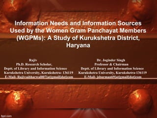 Information Needs and Information Sources
Used by the Women Gram Panchayat Members
(WGPMs): A Study of Kurukshetra District,
Haryana
Rajiv Dr. Joginder Singh
Ph.D. Research Scholar, Professor & Chairman
Deptt. of Library and Information Science Deptt. of Library and Information Science
Kurukshetra University, Kurukshetra- 136119 Kurukshetra University, Kurukshetra-136119
E-Mail- Rajivsabharwal007[at]gmail[dot]com E-Mail- jsburman69[at]gmail[dot]com
 