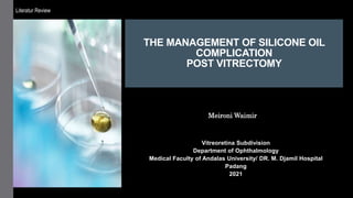 THE MANAGEMENT OF SILICONE OIL
COMPLICATION
POST VITRECTOMY
Vitreoretina Subdivision
Department of Ophthalmology
Medical Faculty of Andalas University/ DR. M. Djamil Hospital
Padang
2021
Meironi Waimir
Literatur Review
 