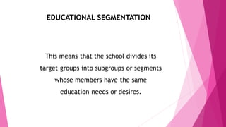EDUCATIONAL SEGMENTATION
This means that the school divides its
target groups into subgroups or segments
whose members have the same
education needs or desires.
 