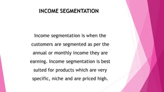 INCOME SEGMENTATION
Income segmentation is when the
customers are segmented as per the
annual or monthly income they are
earning. Income segmentation is best
suited for products which are very
specific, niche and are priced high.
 