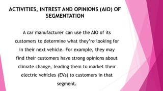 ACTIVITIES, INTREST AND OPINIONS (AIO) OF
SEGMENTATION
A car manufacturer can use the AIO of its
customers to determine what they’re looking for
in their next vehicle. For example, they may
find their customers have strong opinions about
climate change, leading them to market their
electric vehicles (EVs) to customers in that
segment.
 