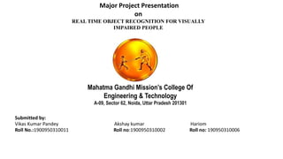Major Project Presentation
on
REAL TIME OBJECT RECOGNITION FOR VISUALLY
IMPAIRED PEOPLE
Mahatma Gandhi Mission’s College Of
Engineering & Technology
A-09, Sector 62, Noida, Uttar Pradesh 201301
Submitted by:
Vikas Kumar Pandey Akshay kumar Hariom
Roll No.:1900950310011 Roll no:1900950310002 Roll no: 190950310006
 