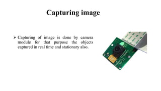Capturing image
 Capturing of image is done by camera
module for that purpose the objects
captured in real time and stationary also.
 