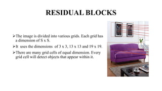 RESIDUAL BLOCKS
The image is divided into various grids. Each grid has
a dimension of S x S.
It uses the dimensions of 3 x 3, 13 x 13 and 19 x 19.
There are many grid cells of equal dimension. Every
grid cell will detect objects that appear within it.
 
