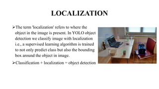 LOCALIZATION
The term 'localization' refers to where the
object in the image is present. In YOLO object
detection we classify image with localization
i.e., a supervised learning algorithm is trained
to not only predict class but also the bounding
box around the object in image.
Classification + localization = object detection
 