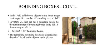 BOUNDING BOXES - CONT...
Each 13x13 cell detects objects in the input image
via its specified number of bounding boxes 13x13.
In YOLO v4, each cell has 3 bounding boxes. So
the total number of bounding boxes using 13x13
feature map would be.
(13x13)x3 = 507 bounding boxes.
The remaining bounding boxes are discarded as
they don't localize the objects in the picture.
 