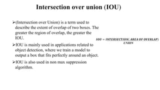 Intersection over union (IOU)
(Intersection over Union) is a term used to
describe the extent of overlap of two boxes. The
greater the region of overlap, the greater the
IOU.
IOU is mainly used in applications related to
object detection, where we train a model to
output a box that fits perfectly around an object.
IOU is also used in non max suppression
algorithm.
𝑰𝑶𝑼 = 𝑰𝑵𝑻𝑬𝑹𝑺𝑬𝑪𝑻𝑰𝑶𝑵 𝑨𝑹𝑬𝑨 𝑶𝑭 𝑶𝑽𝑬𝑹𝑳𝑨𝑷
UNION
 
