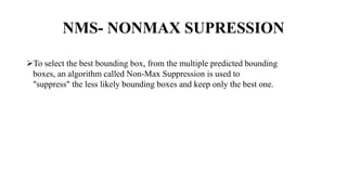 NMS- NONMAX SUPRESSION
To select the best bounding box, from the multiple predicted bounding
boxes, an algorithm called Non-Max Suppression is used to
"suppress" the less likely bounding boxes and keep only the best one.
 