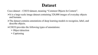 Dataset
Coco dataset – COCO dataset, meaning “Common Objects In Context”.
It is a large-scale image dataset containing 328,000 images of everyday objects
and humans.
The dataset contains annotations of deep learning models to recognize, label, and
describe objects.
COCO provides the following types of annotations:
• Object detection
• Captioning
 