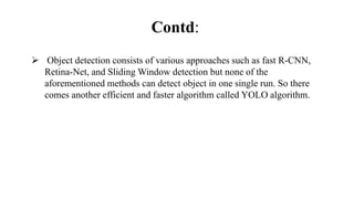 Contd:
 Object detection consists of various approaches such as fast R-CNN,
Retina-Net, and Sliding Window detection but none of the
aforementioned methods can detect object in one single run. So there
comes another efficient and faster algorithm called YOLO algorithm.
 