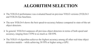  The YOLOv4 performance was evaluated based on previous YOLO versions (YOLOv3
and YOLOv2)as baselines.
 The new YOLOv4 shows the best speed-to-accuracy balance compared to state-of-the-art
object detectors.
 In general, YOLOv4 surpasses all previous object detectors in terms of both speed and
accuracy, ranging from 5 FPS to as much as 160 FPS.
 The YOLO v4 algorithm achieves the highest accuracy among all other real-time object
detection models – while achieving 30 FPS or higher using a GPU.
ALGORITHM SELECTION
 