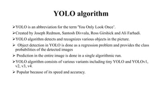 YOLO algorithm
YOLO is an abbreviation for the term 'You Only Look Once’.
Created by Joseph Redmon, Santosh Divvala, Ross Girshick and Ali Farhadi.
YOLO algorithm detects and recognizes various objects in the picture.
 Object detection in YOLO is done as a regression problem and provides the class
probabilities of the detected images
 Prediction in the entire image is done in a single algorithmic run.
YOLO algorithm consists of various variants including tiny YOLO and YOLOv1,
v2, v3, v4.
 Popular because of its speed and accuracy.
 