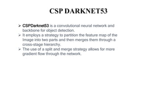 CSP DARKNET53
 CSPDarknet53 is a convolutional neural network and
backbone for object detection.
 It employs a strategy to partition the feature map of the
Image into two parts and then merges them through a
cross-stage hierarchy.
 The use of a split and merge strategy allows for more
gradient flow through the network.
 