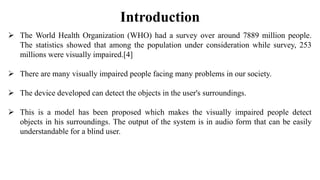 Introduction
 The World Health Organization (WHO) had a survey over around 7889 million people.
The statistics showed that among the population under consideration while survey, 253
millions were visually impaired.[4]
 There are many visually impaired people facing many problems in our society.
 The device developed can detect the objects in the user's surroundings.
 This is a model has been proposed which makes the visually impaired people detect
objects in his surroundings. The output of the system is in audio form that can be easily
understandable for a blind user.
 