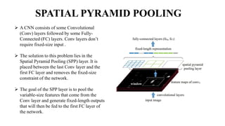 SPATIAL PYRAMID POOLING
 A CNN consists of some Convolutional
(Conv) layers followed by some Fully-
Connected (FC) layers. Conv layers don’t
require fixed-size input .
 The solution to this problem lies in the
Spatial Pyramid Pooling (SPP) layer. It is
placed between the last Conv layer and the
first FC layer and removes the fixed-size
constraint of the network.
 The goal of the SPP layer is to pool the
variable-size features that come from the
Conv layer and generate fixed-length outputs
that will then be fed to the first FC layer of
the network.
 