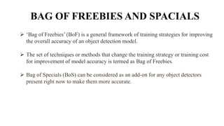 BAG OF FREEBIES AND SPACIALS
 ‘Bag of Freebies’ (BoF) is a general framework of training strategies for improving
the overall accuracy of an object detection model.
 The set of techniques or methods that change the training strategy or training cost
for improvement of model accuracy is termed as Bag of Freebies.
 Bag of Specials (BoS) can be considered as an add-on for any object detectors
present right now to make them more accurate.
 