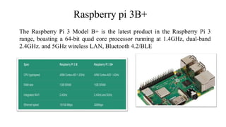 Raspberry pi 3B+
The Raspberry Pi 3 Model B+ is the latest product in the Raspberry Pi 3
range, boasting a 64-bit quad core processor running at 1.4GHz, dual-band
2.4GHz. and 5GHz wireless LAN, Bluetooth 4.2/BLE
 